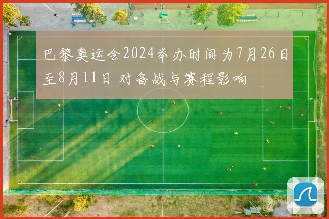 巴黎奥运会2024举办时间为7月26日至8月11日 对备战与赛程影响