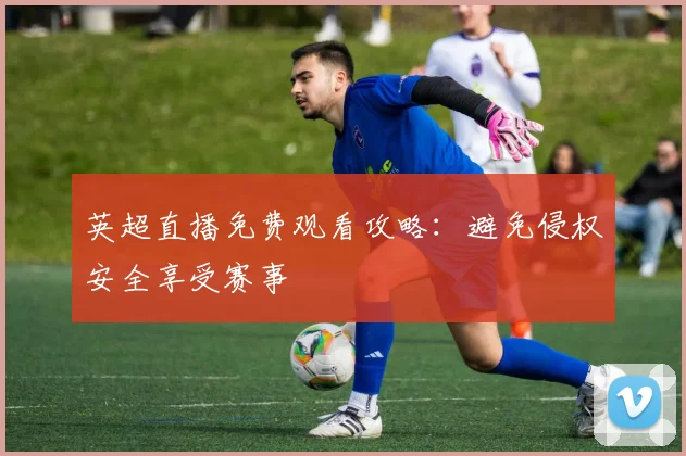英超直播免费观看攻略：避免侵权安全享受赛事