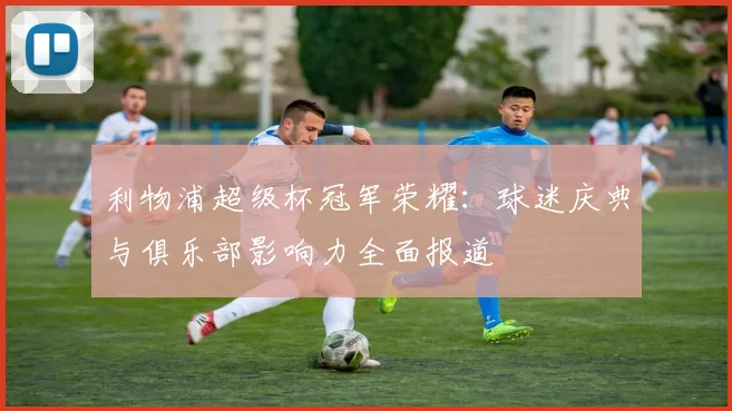 利物浦超级杯冠军荣耀：球迷庆典与俱乐部影响力全面报道