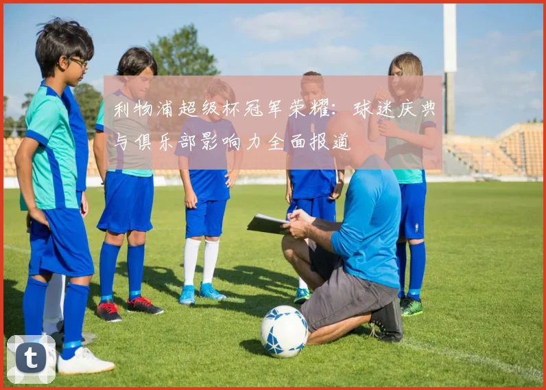 利物浦超级杯冠军荣耀：球迷庆典与俱乐部影响力全面报道