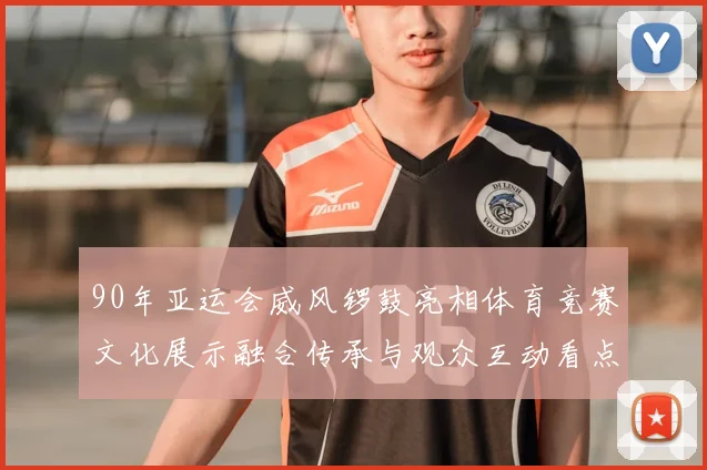 90年亚运会威风锣鼓亮相体育竞赛文化展示融合传承与观众互动看点