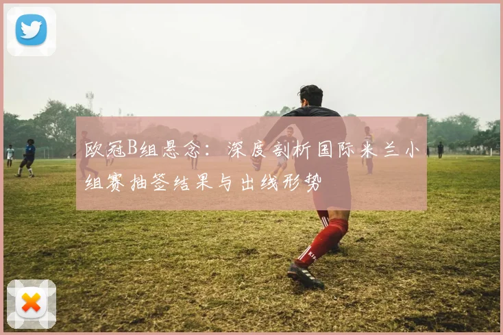 欧冠B组悬念：深度剖析国际米兰小组赛抽签结果与出线形势