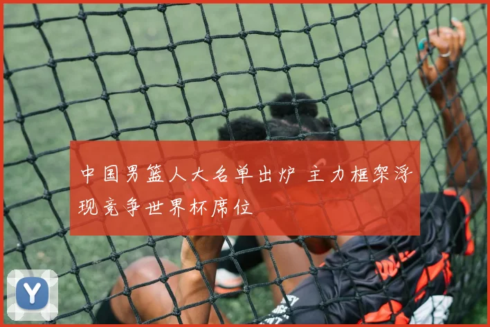 中国男篮人大名单出炉 主力框架浮现竞争世界杯席位