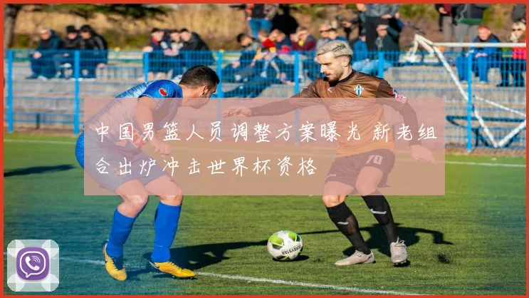 中国男篮人员调整方案曝光 新老组合出炉冲击世界杯资格