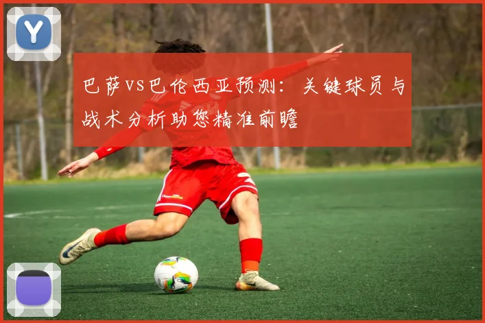 巴萨vs巴伦西亚预测：关键球员与战术分析助您精准前瞻