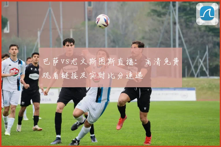 巴萨vs尤文斯图斯直播：高清免费观看链接及实时比分速递