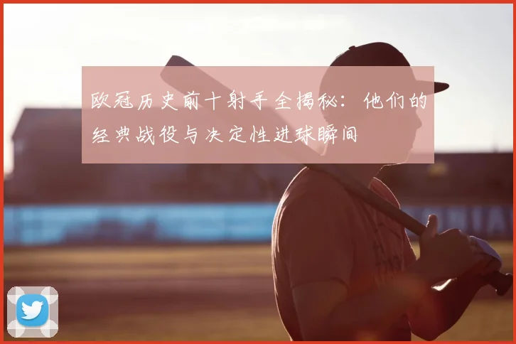 欧冠历史前十射手全揭秘：他们的经典战役与决定性进球瞬间