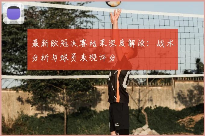 最新欧冠决赛结果深度解读：战术分析与球员表现评分