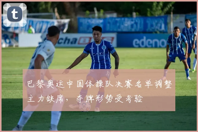 巴黎奥运中国体操队决赛名单调整主力缺席，夺牌形势受考验