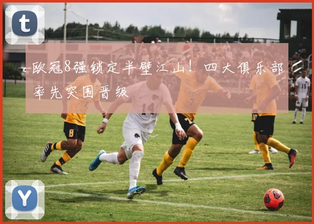 欧冠8强锁定半壁江山！四大俱乐部率先突围晋级