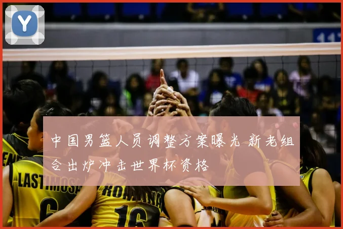 中国男篮人员调整方案曝光 新老组合出炉冲击世界杯资格