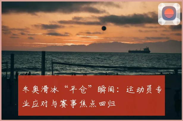 冬奥滑冰“平仓”瞬间：运动员专业应对与赛事焦点回归