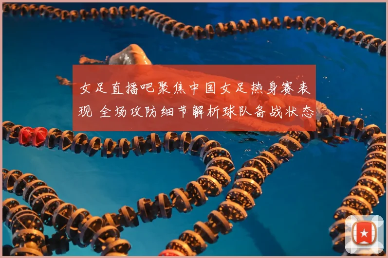 女足直播吧聚焦中国女足热身赛表现 全场攻防细节解析球队备战状态