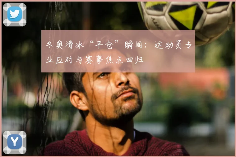 冬奥滑冰“平仓”瞬间：运动员专业应对与赛事焦点回归